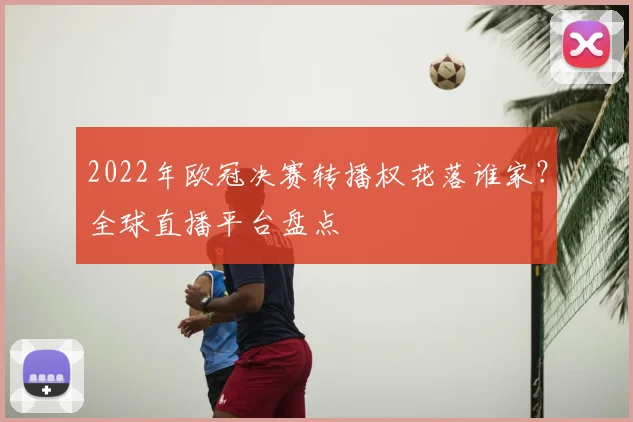 2022年欧冠决赛转播权花落谁家？全球直播平台盘点