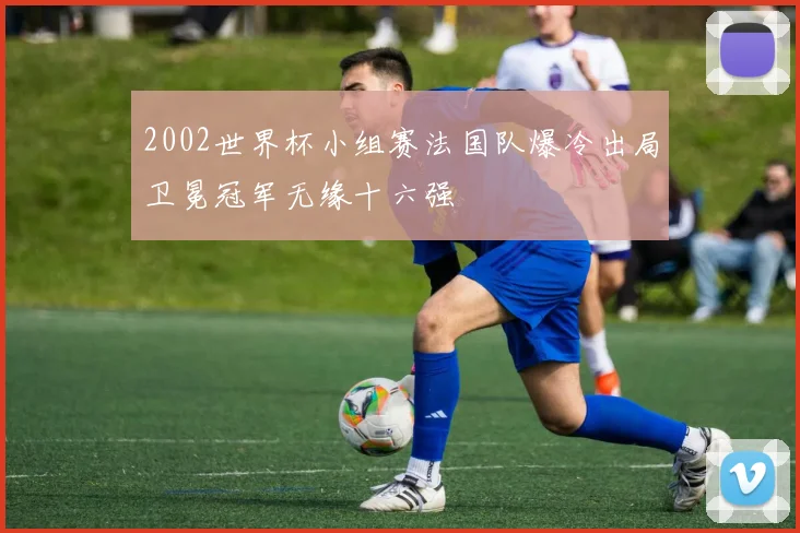 2002世界杯小组赛法国队爆冷出局卫冕冠军无缘十六强