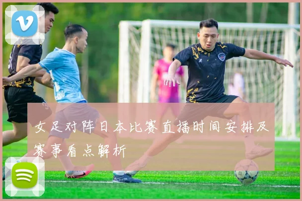 女足对阵日本比赛直播时间安排及赛事看点解析