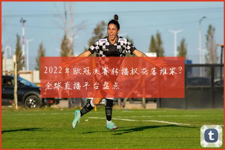 2022年欧冠决赛转播权花落谁家？全球直播平台盘点