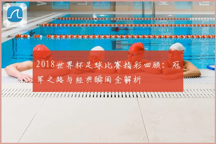 2018世界杯足球比赛精彩回顾：冠军之路与经典瞬间全解析