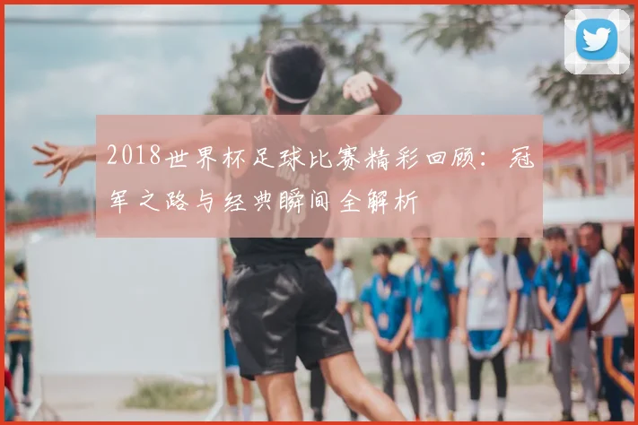 2018世界杯足球比赛精彩回顾：冠军之路与经典瞬间全解析