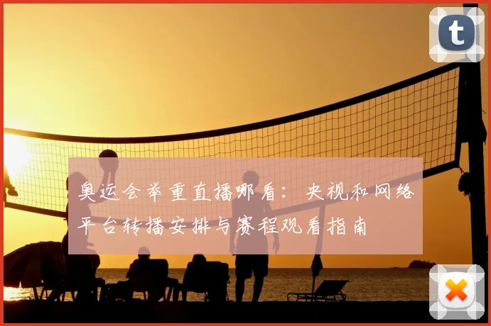 奥运会举重直播哪看：央视和网络平台转播安排与赛程观看指南