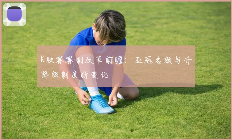 K联赛赛制改革前瞻：亚冠名额与升降级制度新变化