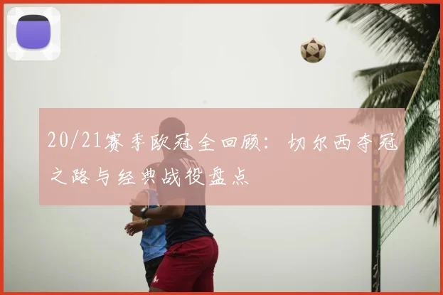 20/21赛季欧冠全回顾：切尔西夺冠之路与经典战役盘点