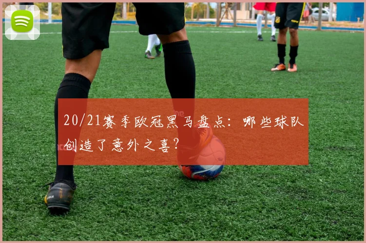 20/21赛季欧冠黑马盘点：哪些球队创造了意外之喜？